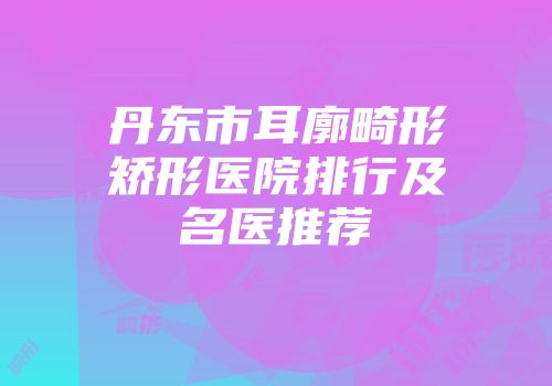 丹东市耳廓畸形矫形医院排行及名医推荐
