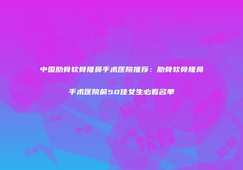 中国肋骨软骨隆鼻手术医院推荐：肋骨软骨隆鼻手术医院前50佳女生必看名单