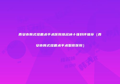 西安市韩式提眉术手术医院排名榜十强好评推荐（西安市韩式提眉术手术整形医院）