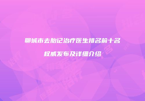 聊城市去胎记治疗医生排名前十名权威发布及详细介绍