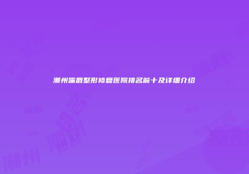 潮州嘴唇整形修复医院排名前十及详细介绍
