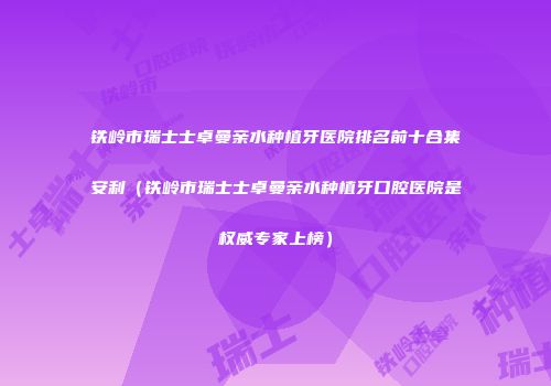 铁岭市瑞士士卓曼亲水种植牙医院排名前十合集安利（铁岭市瑞士士卓曼亲水种植牙口腔医院是权威专家上榜）