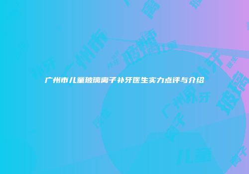 广州市儿童玻璃离子补牙医生实力点评与介绍