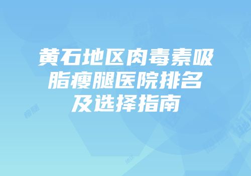 黄石地区肉毒素吸脂瘦腿医院排名及选择指南