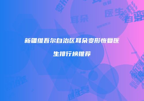 新疆维吾尔自治区耳朵变形恢复医生排行榜推荐