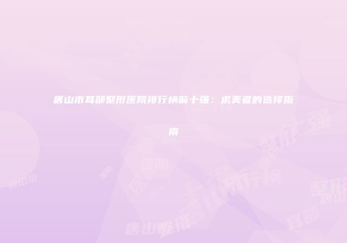 唐山市耳部整形医院排行榜前十强：求美者的选择指南