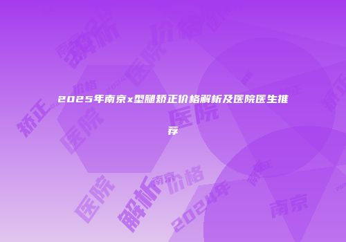 2025年南京x型腿矫正价格解析及医院医生推荐