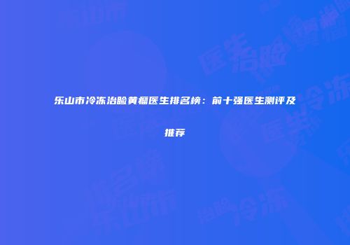 乐山市冷冻治睑黄瘤医生排名榜：前十强医生测评及推荐