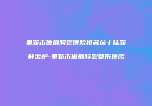 阜新市做唇腭裂医院排名前十佳新鲜出炉-阜新市做唇腭裂整形医院