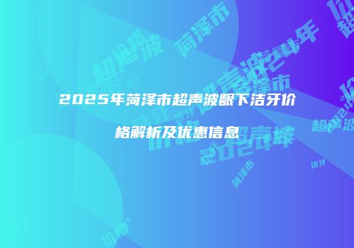 2025年菏泽市超声波龈下洁牙价格解析及优惠信息