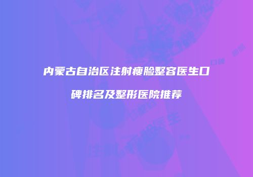 内蒙古自治区注射瘦脸整容医生口碑排名及整形医院推荐