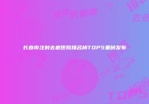 长春市注射去疤医院排名榜TOP5重磅发布