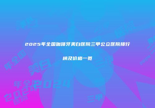 2025年全国咖啡牙美白医院三甲公立医院排行榜及价格一览