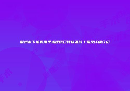 潮州市下植鬓角手术医院口碑排名前十强及详细介绍