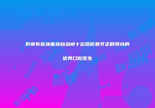 黔南布依族苗族自治州十位隐形暴牙正畸领域的优秀口腔医生