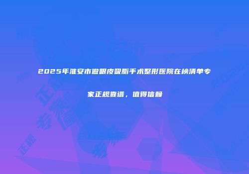 2025年淮安市做眼皮吸脂手术整形医院在榜清单专家正规靠谱，值得信赖
