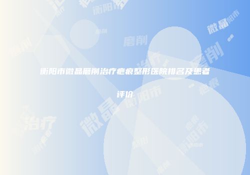 衡阳市微晶磨削治疗疤痕整形医院排名及患者评价