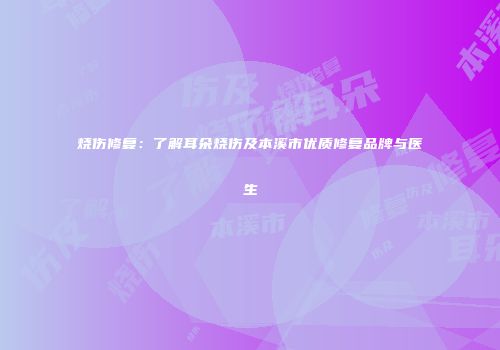 烧伤修复：了解耳朵烧伤及本溪市优质修复品牌与医生