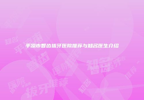 平凉市智齿拔牙医院推荐与知名医生介绍
