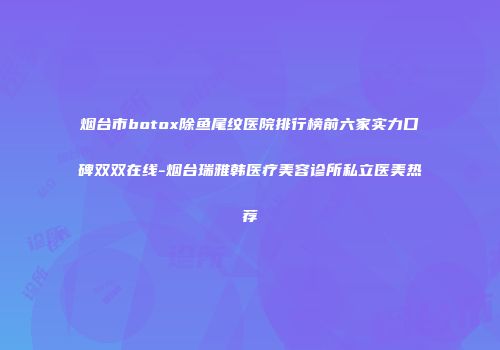 烟台市botox除鱼尾纹医院排行榜前六家实力口碑双双在线-烟台瑞雅韩医疗美容诊所私立医美热荐