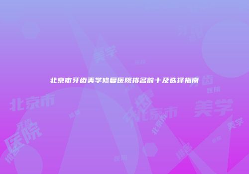 北京市牙齿美学修复医院排名前十及选择指南