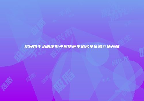 绍兴市手术吸脂激光溶脂医生排名及价格行情分析