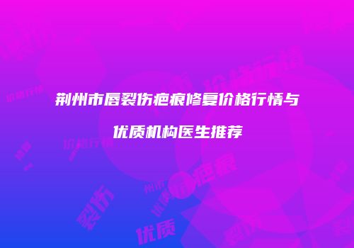 荆州市唇裂伤疤痕修复价格行情与优质机构医生推荐