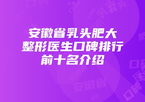 安徽省乳头肥大整形医生口碑排行前十名介绍