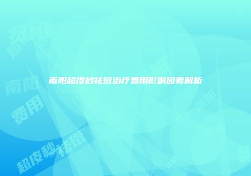 南阳超皮秒祛斑治疗费用影响因素解析