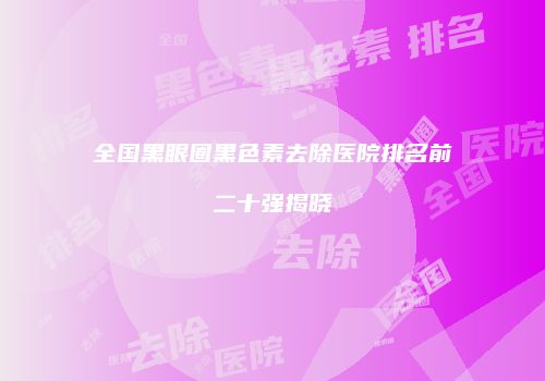 全国黑眼圈黑色素去除医院排名前二十强揭晓