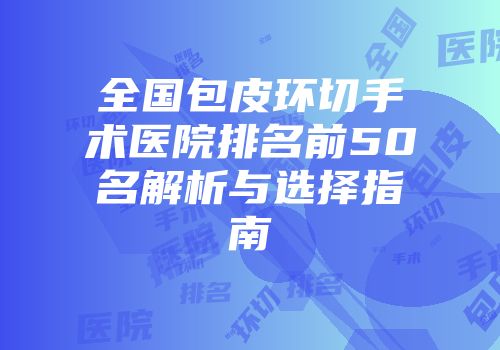 全国包皮环切手术医院排名前50名解析与选择指南