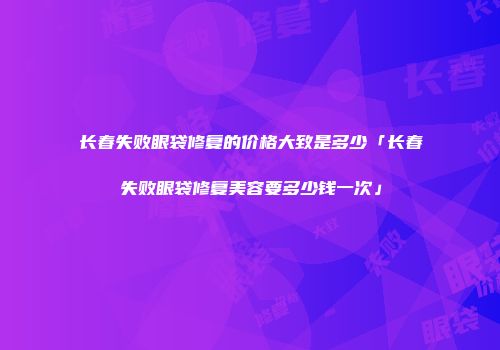 长春失败眼袋修复的价格大致是多少「长春失败眼袋修复美容要多少钱一次」