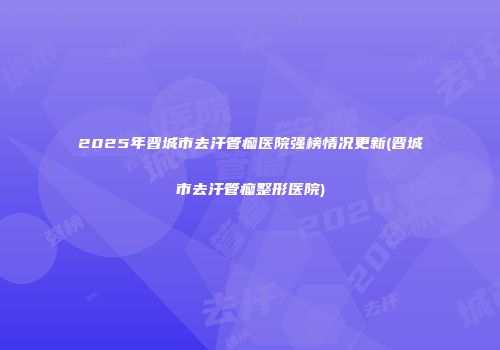 2025年晋城市去汗管瘤医院强榜情况更新(晋城市去汗管瘤整形医院)