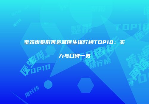 宝鸡市整形再造耳医生排行榜TOP10：实力与口碑一览