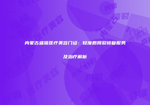 内蒙古盛禧医疗美容门诊：轻度唇腭裂修复服务及治疗解析