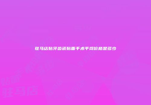驻马店贴牙齿瓷贴面手术平均价格是多少
