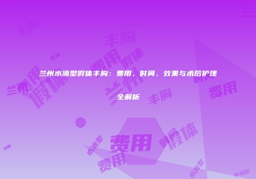 兰州水滴型假体丰胸：费用、时间、效果与术后护理全解析