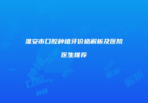 淮安市口腔种植牙价格解析及医院医生推荐