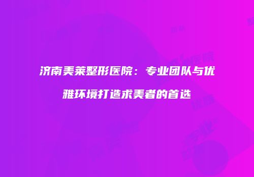 济南美莱整形医院：专业团队与优雅环境打造求美者的首选