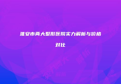 淮安市两大整形医院实力解析与价格对比