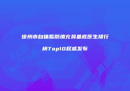徐州市自体脂肪填充鼻基底医生排行榜Top10权威发布