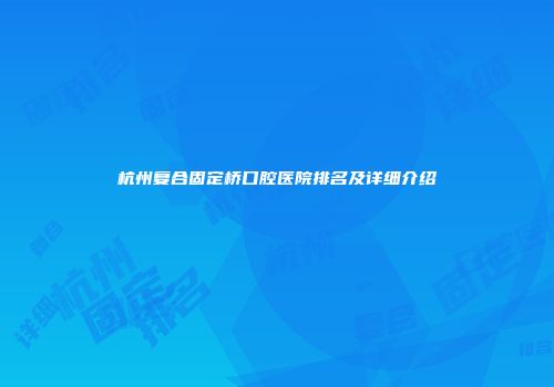 杭州复合固定桥口腔医院排名及详细介绍