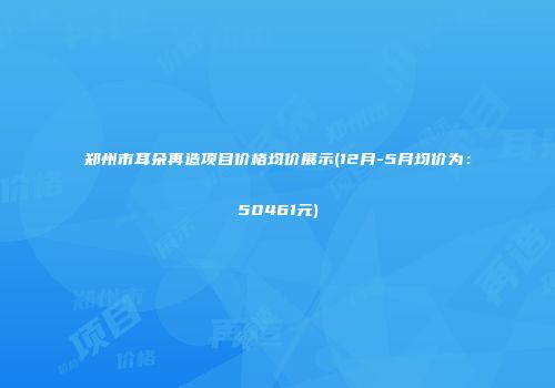 郑州市耳朵再造项目价格均价展示(12月-5月均价为：50461元)