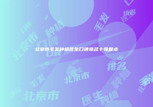 北京市毛发种植医生口碑排名十强盘点