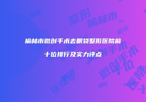 榆林市微创手术去眼袋整形医院前十位排行及实力评点
