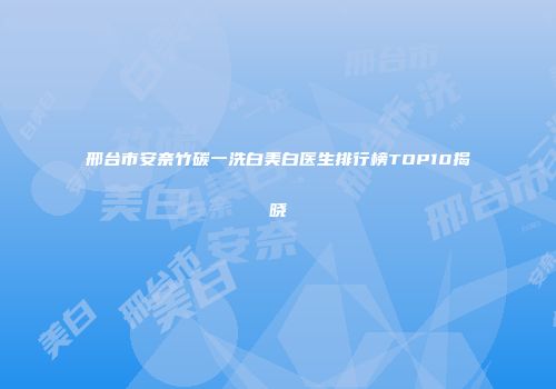 邢台市安奈竹碳一洗白美白医生排行榜TOP10揭晓