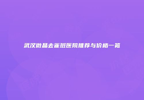 武汉微晶去雀斑医院推荐与价格一览