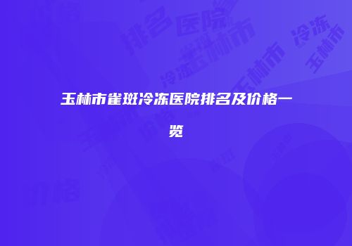 玉林市雀斑冷冻医院排名及价格一览