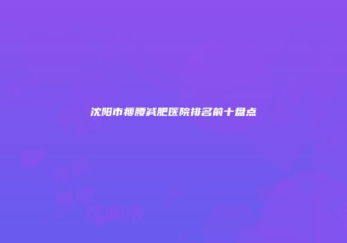 沈阳市瘦腰减肥医院排名前十盘点