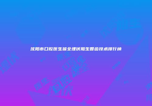 沈阳市口腔医生拔全埋伏阻生智齿技术排行榜